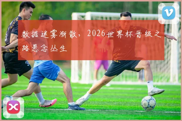 数据迷雾渐散，2026世界杯晋级之路悬念丛生