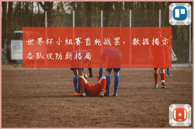 世界杯小组赛首轮战罢，数据揭示各队攻防新格局