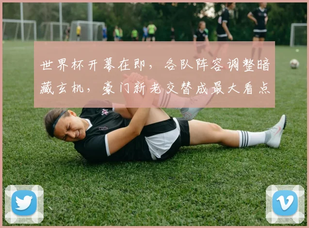 世界杯开幕在即，各队阵容调整暗藏玄机，豪门新老交替成最大看点