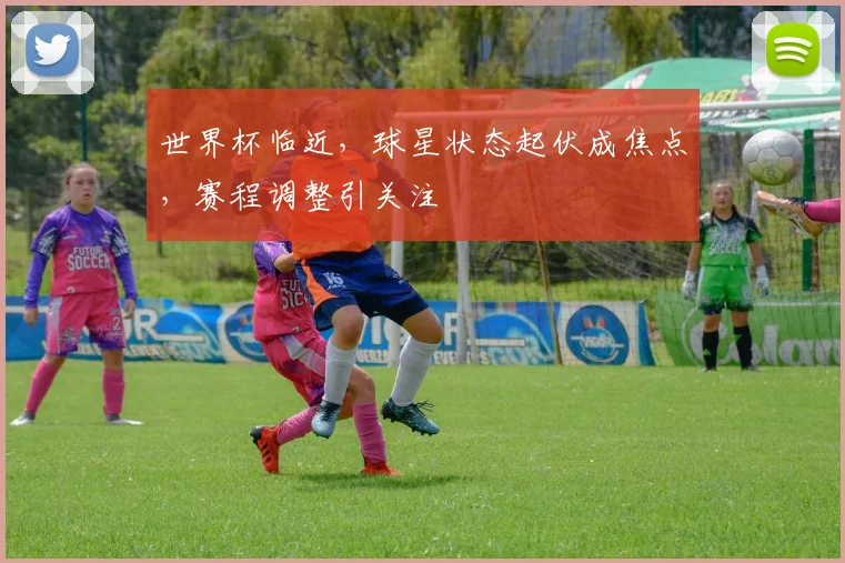 世界杯临近，球星状态起伏成焦点，赛程调整引关注