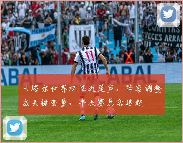 卡塔尔世界杯临近尾声，阵容调整成关键变量，半决赛悬念迭起