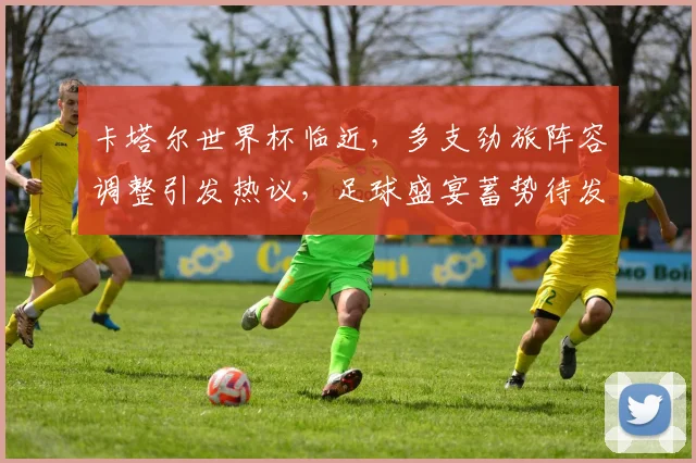 卡塔尔世界杯临近，多支劲旅阵容调整引发热议，足球盛宴蓄势待发
